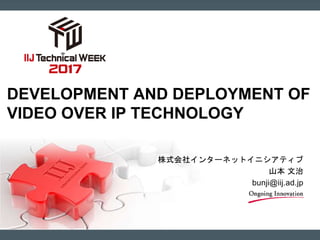 株式会社インターネットイニシアティブ
山本 文治
bunji@iij.ad.jp
DEVELOPMENT AND DEPLOYMENT OF
VIDEO OVER IP TECHNOLOGY
 