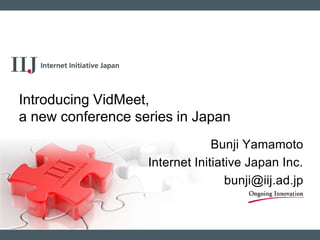 Bunji Yamamoto
Internet Initiative Japan Inc.
bunji@iij.ad.jp
Introducing VidMeet,
a new conference series in Japan
 