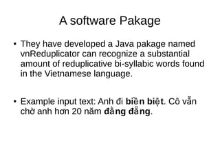 A software Pakage
● They have developed a Java pakage named
vnReduplicator can recognize a substantial
amount of reduplicative bi-syllabic words found
in the Vietnamese language.
● Example input text: Anh đi bi n bi tề ệ . Cô v nẫ
ch anh h n 20 nămờ ơ đ ng đ ngằ ẵ .
 