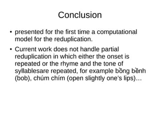 Conclusion
● presented for the first time a computational
model for the reduplication.
● Current work does not handle partial
reduplication in which either the onset is
repeated or the rhyme and the tone of
syllablesare repeated, for example b ng b nhồ ề
(bob), chúm chím (open slightly one’s lips)…
 