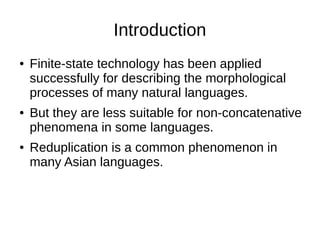 Introduction
● Finite-state technology has been applied
successfully for describing the morphological
processes of many natural languages.
● But they are less suitable for non-concatenative
phenomena in some languages.
● Reduplication is a common phenomenon in
many Asian languages.
 
