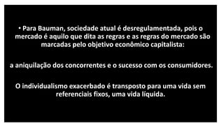 • Para Bauman, sociedade atual é desregulamentada, pois o
mercado é aquilo que dita as regras e as regras do mercado são
marcadas pelo objetivo econômico capitalista:
a aniquilação dos concorrentes e o sucesso com os consumidores.
O individualismo exacerbado é transposto para uma vida sem
referenciais fixos, uma vida líquida.
 