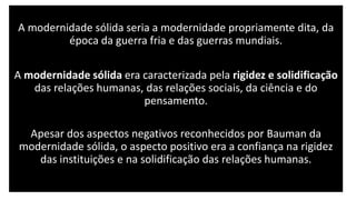 A modernidade sólida seria a modernidade propriamente dita, da
época da guerra fria e das guerras mundiais.
A modernidade sólida era caracterizada pela rigidez e solidificação
das relações humanas, das relações sociais, da ciência e do
pensamento.
Apesar dos aspectos negativos reconhecidos por Bauman da
modernidade sólida, o aspecto positivo era a confiança na rigidez
das instituições e na solidificação das relações humanas.
 
