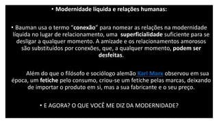 • Modernidade líquida e relações humanas:
• Bauman usa o termo “conexão” para nomear as relações na modernidade
líquida no lugar de relacionamento, uma superficialidade suficiente para se
desligar a qualquer momento. A amizade e os relacionamentos amorosos
são substituídos por conexões, que, a qualquer momento, podem ser
desfeitas.
• Para Além do que o filósofo e sociólogo alemão Karl Marx observou em sua
época, um fetiche pelo consumo, criou-se um fetiche pelas marcas, deixando
de importar o produto em si, mas a sua fabricante e o seu preço.
• E AGORA? O QUE VOCÊ ME DIZ DA MODERNIDADE?
 