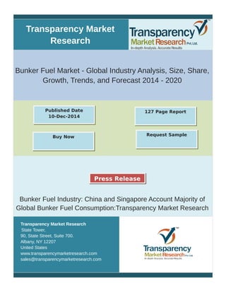 Transparency Market
Research
Bunker Fuel Market - Global Industry Analysis, Size, Share,
Growth, Trends, and Forecast 2014 - 2020
Bunker Fuel Industry: China and Singapore Account Majority of
Global Bunker Fuel Consumption:Transparency Market Research
Transparency Market Research
State Tower,
90, State Street, Suite 700.
Albany, NY 12207
United States
www.transparencymarketresearch.com
sales@transparencymarketresearch.com
127 Page ReportPublished Date
10-Dec-2014
Buy Now Request Sample
Press Release
 