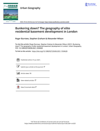 Full Terms & Conditions of access and use can be found at
https://www.tandfonline.com/action/journalInformation?journalCode=rurb20
Urban Geography
ISSN: (Print) (Online) Journal homepage: https://www.tandfonline.com/loi/rurb20
Bunkering down? The geography of elite
residential basement development in London
Roger Burrows, Stephen Graham & Alexander Wilson
To cite this article: Roger Burrows, Stephen Graham & Alexander Wilson (2021): Bunkering
down? The geography of elite residential basement development in London, Urban Geography,
DOI: 10.1080/02723638.2021.1934628
To link to this article: https://doi.org/10.1080/02723638.2021.1934628
Published online: 01 Jun 2021.
Submit your article to this journal
Article views: 99
View related articles
View Crossmark data
 