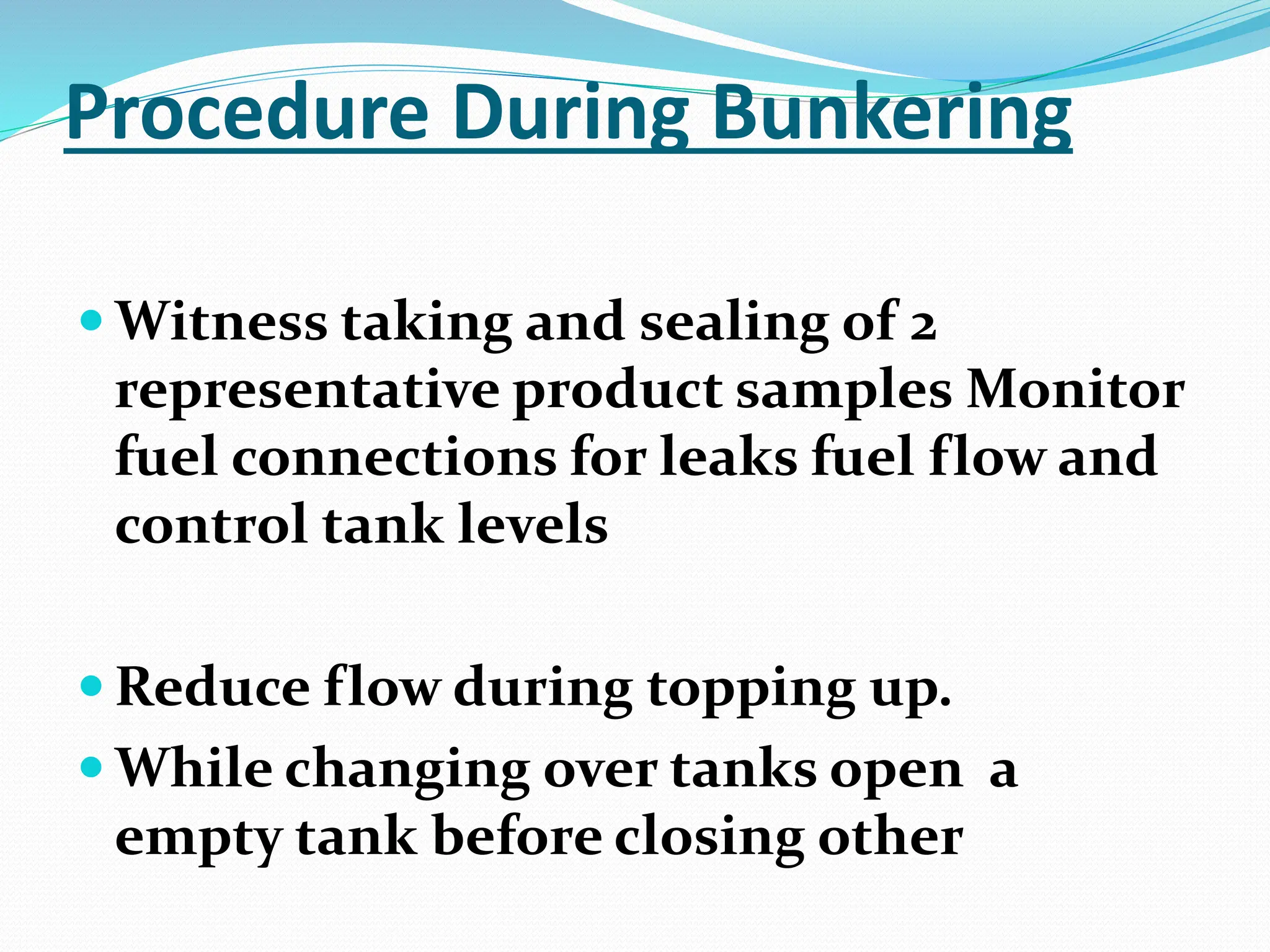 Procedure During Bunkering
 Witness taking and sealing of 2
representative product samples Monitor
fuel connections for leaks fuel flow and
control tank levels
 Reduce flow during topping up.
 While changing over tanks open a
empty tank before closing other
 