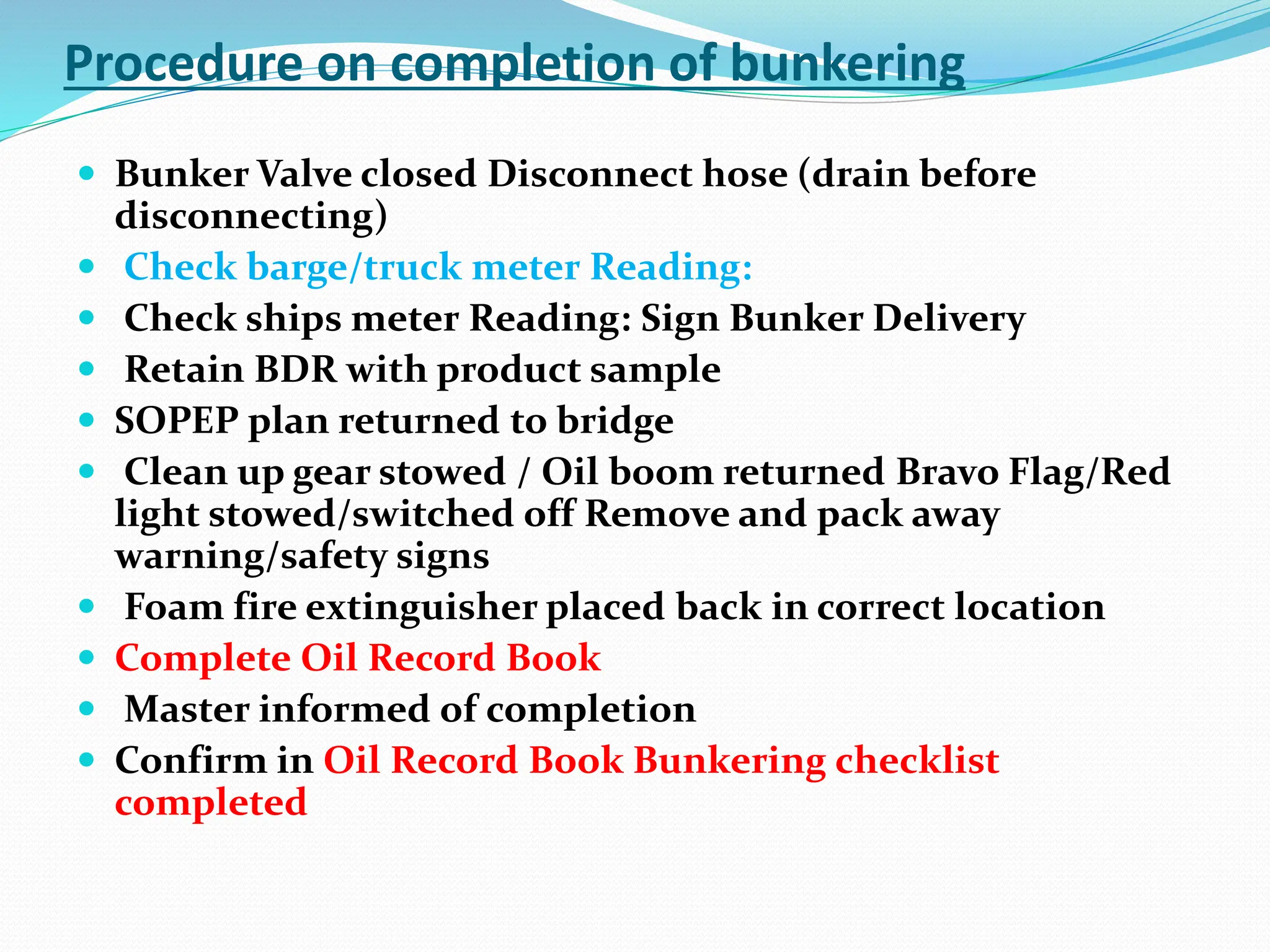 Procedure on completion of bunkering
 Bunker Valve closed Disconnect hose (drain before
disconnecting)
 Check barge/truck meter Reading:
 Check ships meter Reading: Sign Bunker Delivery
 Retain BDR with product sample
 SOPEP plan returned to bridge
 Clean up gear stowed / Oil boom returned Bravo Flag/Red
light stowed/switched off Remove and pack away
warning/safety signs
 Foam fire extinguisher placed back in correct location
 Complete Oil Record Book
 Master informed of completion
 Confirm in Oil Record Book Bunkering checklist
completed
 