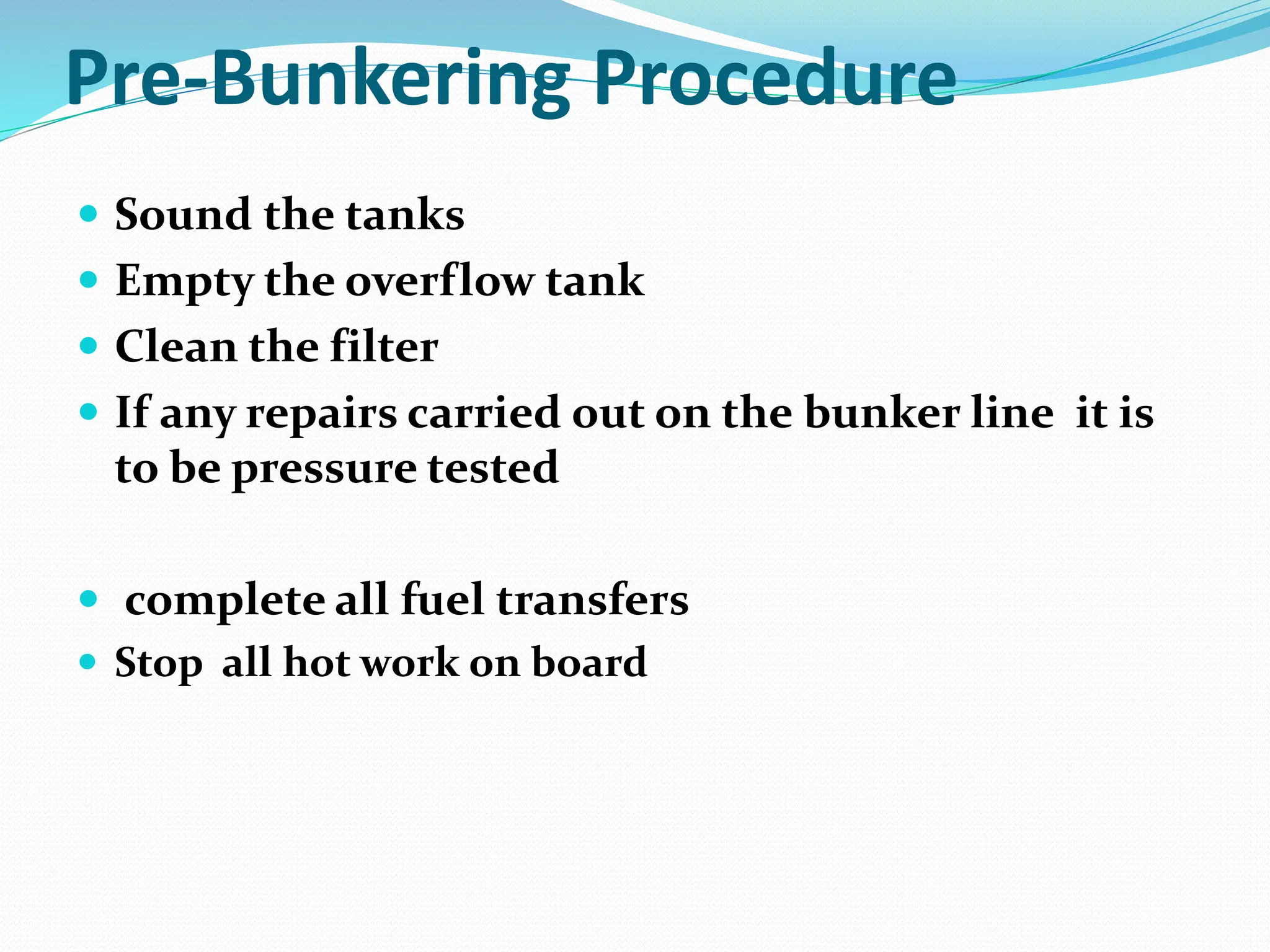 Pre-Bunkering Procedure
 Sound the tanks
 Empty the overflow tank
 Clean the filter
 If any repairs carried out on the bunker line it is
to be pressure tested
 complete all fuel transfers
 Stop all hot work on board
 