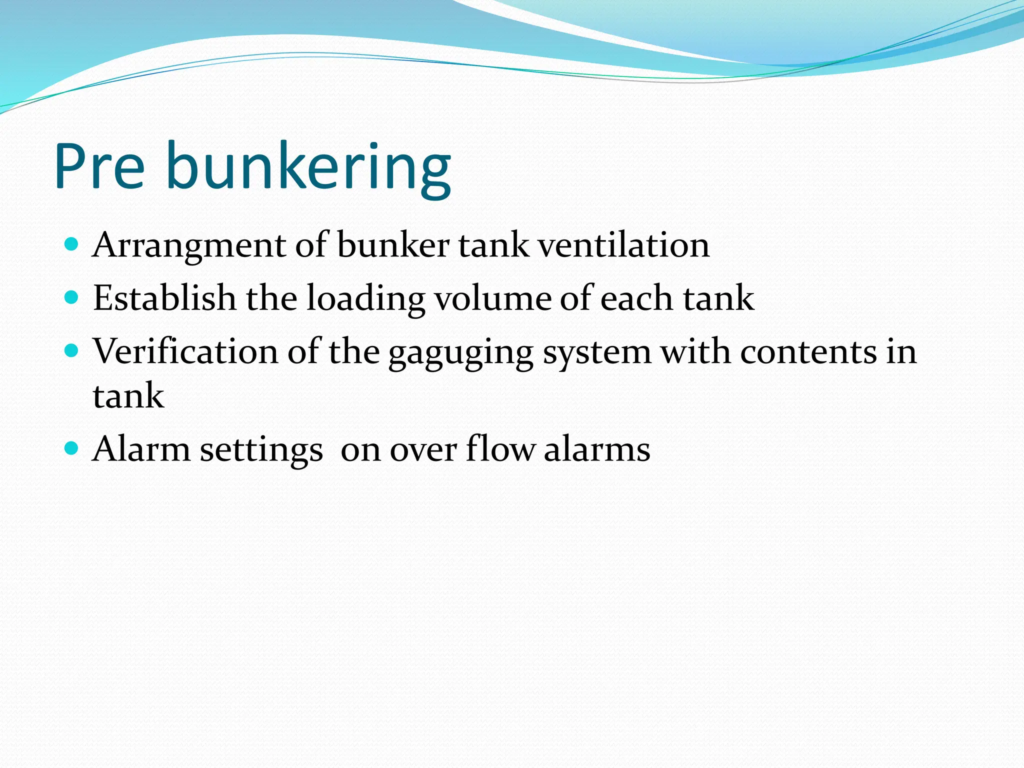 Pre bunkering
 Arrangment of bunker tank ventilation
 Establish the loading volume of each tank
 Verification of the gaguging system with contents in
tank
 Alarm settings on over flow alarms
 
