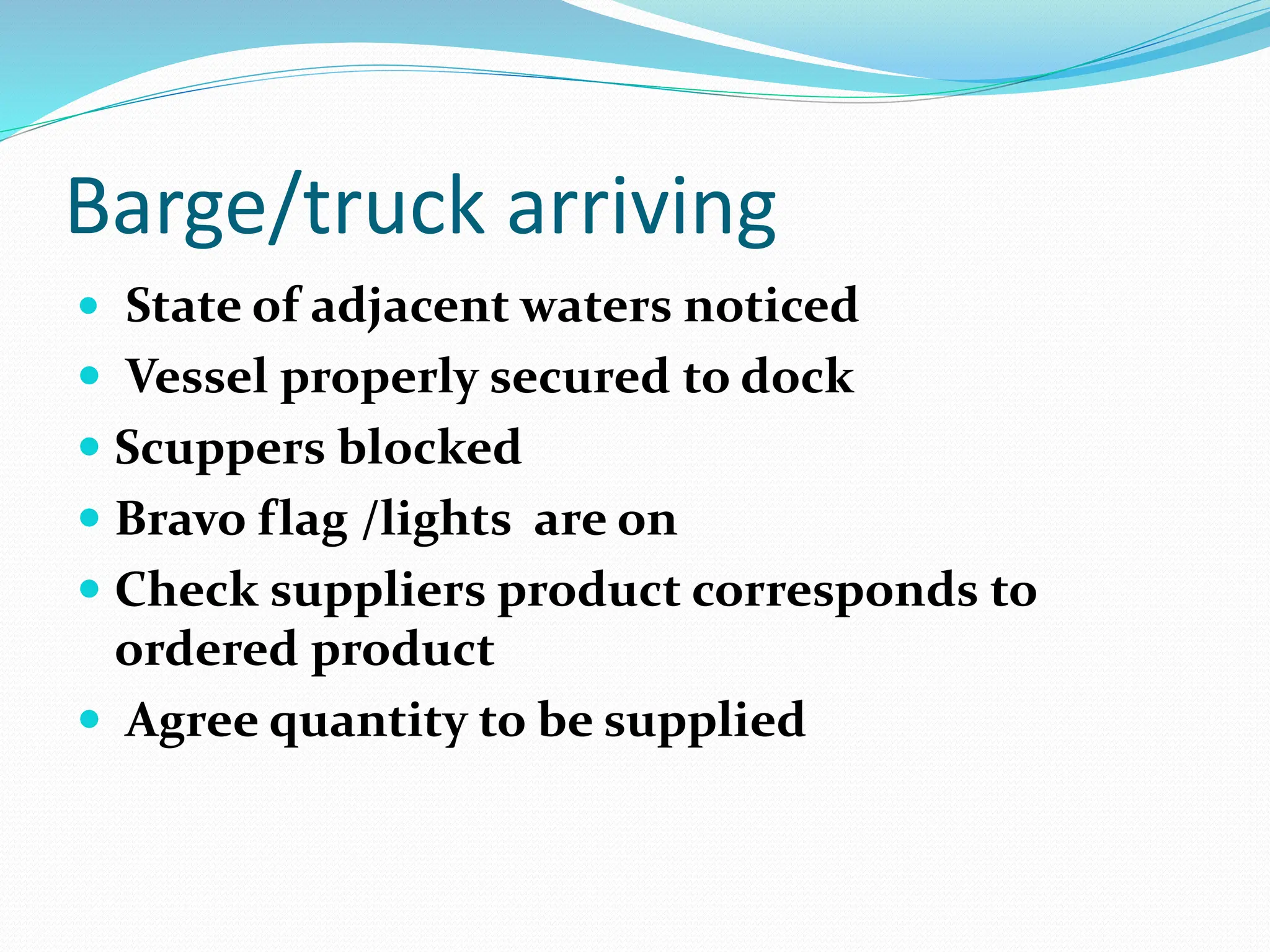Barge/truck arriving
 State of adjacent waters noticed
 Vessel properly secured to dock
 Scuppers blocked
 Bravo flag /lights are on
 Check suppliers product corresponds to
ordered product
 Agree quantity to be supplied
 