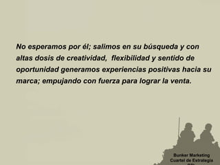 No esperamos por él; salimos en su búsqueda y con
altas dosis de creatividad, flexibilidad y sentido de
oportunidad generamos experiencias positivas hacia su
marca; empujando con fuerza para lograr la venta.
Bunker Marketing
Cuartel de Estrategia
 