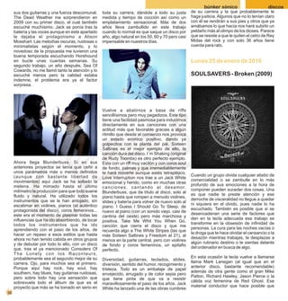 búnker sónico                      discos
     sus dos guitarras y una fuerza descomunal.     toda su carrera, dándole a todo su justa                 de su carrera y la que probablemente le
     The Dead Weather me sorprendieron en           medida y tiempo de cocción así como un                   haga justicia. Algunos que no lo tenían claro
     2009 con su primer disco, el cual también      emplatamiento sensacional. Más de dos                    con él se rendirán a sus pies y otros que ya
     escuché muchísimo. Jack se ponía tras la       años lleva zambullido en este trabajo                    amábamos lo que hacía nos hará subirlo un
     batería y las voces aunque en este apartado    cuando lo normal es que saque un disco por               peldaño más al olimpo de los dioses. Parece
     le dejaba el protagonismo a Alison             año, algo natural en los 50, 60 y 70 pero casi           que se resiste a que le quiten el cetro de Rey
     Mosshart. Las melodías oscuras, ruidosas o     impensable en nuestros días.                             Midas del rock y con solo 36 años tiene
     minimalistas según el momento, y lo                                                                     cuerda para rato.
     novedoso de la propuesta me tuvieron una
     buena temporada escuchando Horehound
     en bucle unas cuantas semanas. Su                                                                       Lunes 25 de enero de 2010
     segundo trabajo, un año después, Sea Of
     Cowards, no me llamó tanto la atención y lo
     escuché menos pero la calidad estaba                                                                    SOULSAVERS - Broken (2009)
     indemne, el problema era ya el factor
     sorpresa.




                                                    Vuelve a abatirnos a base de riffs
                                                    sencillísimos pero muy pegadizos. Este tipo
                                                    tiene una facilidad pasmosa para inducirnos
                                                    directamente en sus canciones con una
                                                    actitud más que favorable gracias a algún
                                                    ritmillo que desde el comienzo nos provoca
                                                    un estado anímico positivo, dando ya
                                                    golpecitos con la planta del pié. Sixteen
                                                    Saltines es el mejor ejemplo de ello, la
                                                    canción dura del disco. I´m Shaking (original
                                                    de Rudy Toombs) es otro perfecto ejemplo.
     Ahora llega Blunderbuss. Si en sus             Esta con un riff muy vacilón y con coros soul
     anteriores proyectos se tenía que ceñir a      de fondo, palmas y que irremediablemente
     unos parámetros más o menos definidos          te hará moverte aunque estés tetrapléjico.
     (aunque con bastante libertad de                                                                        Cuando un grupo olvida cualquier atisbo de
                                                    Love Interruption nos trae a un Jack White
     movimientos) aquí Jack se ha soltado la                                                                 comercialidad o se zambulle en lo más
                                                    emocional y herido, como en muchas otras
     melena. Ha mimado hasta el último                                                                       profundo de sus emociones a la hora de
                                                    c a n c i o n e s , c a n t a n d o a l d e s a m o r.
     milímetro la producción para que todo suene                                                             componer pueden suceder dos cosas. Una
                                                    Blunderbuss, que da título al disco, solo al
     fluido y natural. Ha utilizado todos los                                                                es que nadie te preste atención y ese
                                                    piano hasta que rompen a menudo violines,
     instrumentos que se le han antojado, sin                                                                derroche de visceralidad no llegue a quedar
                                                    slides y batería para volver de nuevo solo al
     escatimar en violines, pianos (el auténtico                                                             ni siquiera en el olvido, pues nadie lo ha
                                                    piano. I Guess I Should Go To Sleep, de
     protagonista del disco), coros femeninos...                                                             escuchado. También es posible que si se
                                                    nuevo al piano (con un sonido viejo, casi de
     este era el momento de plasmar todas las                                                                desencadenan una serie de factores que
                                                    cantina del oeste) pero más marchosa y
     influencias que ha ido absorbiendo, de tocar                                                            den en la tecla adecuada ese trabajo se
                                                    positiva. Take Me Whit You When Go,
     todos los instrumentos que ha ido                                                                       transforme en la obsesión de infinidad de
                                                    canción que cierra el disco y que me
     aprendiendo con el paso de los años, de                                                                 personas. La cura para las noches vacías o
                                                    recuerda algo a The White Stripes (las que
     hacer un repaso a esos estilos que hasta                                                                la droga que te hace olvidar el cansancio o la
                                                    más Sixteen Saltines y Freedom at 21), al
     ahora no han tenido cabida en otros grupos                                                              desazón mientras trabajas, te desplazas a
                                                    menos en la parte central, pero con violines
     y de debutar por todo lo alto, con un disco                                                             algún rutinario destino o te sientas delante
                                                    de fondo y coros femeninos, un epitafio
     que, tras el ya mencionado Consolers Of                                                                 del ordenador en busca de algo.
                                                    perfecto.
     The Lonely con los Raconteurs,
     probablemente sea el segundo mejor de su                                                                En esta ocasión la tecla vuelve a llamarse
                                                    Diversidad, guitarras, teclados, slides,
     carrera. Ojo, para muchos sea el primero.                                                               llama Mark Lanegan (al igual que en el
                                                    diversión, sentido del humor, recogimiento y
     Porque aquí hay rock, hay soul, hay                                                                     anterior disco, bastante recomendable)
                                                    tristeza. Todo es un embalaje de papel
     southern, hay blues, hay guitarras ruidosas,                                                            además de otra gente como el gran Mike
                                                    envejecido, arrugado y de color sepia pero
     pero sobre todo hay una sensación que                                                                   Patton, Richard Hawley, Jason Pierce o la
                                                    que tiene pinta de que va a resistir
     sobrevuela todo el álbum de que es el                                                                   cálida voz femenina de Red Ghost. Ese
                                                    maravillosamente el paso de los años. Jack
     proyecto que más se ha tomado en serio en                                                               material conductor que hace posible que
                                                    White ha lanzado una de las obras cumbres
38
 