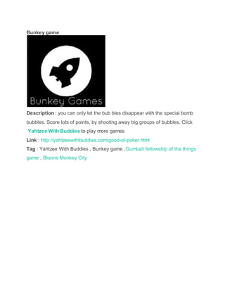 Bunkey game
Description : you can only let the bub bles disappear with the special bomb
bubbles. Score lots of points, by shooting away big groups of bubbles. Click
Yahtzee With Buddies to play more games
Link : http://yahtzeewithbuddies.com/good-ol-poker.html
Tag : Yahtzee With Buddies , Bunkey game ,Gumball fellowship of the things
game , Bloons Monkey City
 