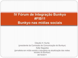 IV Fórum de Integração Bunkyo
           #FIB11
   Bunkyo nas mídias sociais




                        Cláudio H. Kurita
     (presidente da Comissão de Comunicação do Bunkyo)
                          Kelly Nagaoka
(jornalista em mídia social e voluntária na atualização das redes
                       sociais do Bunkyo)
                            30/10/2011
 