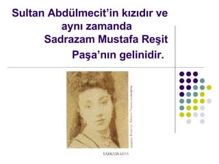 Sultan Abdlmecitin k?z?d?r ve ayn? zamanda  Sadrazam Mustafa Re?it Pa?an?n gelinidir.   