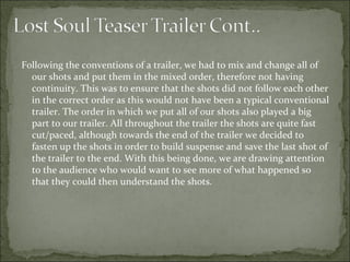 Following the conventions of a trailer, we had to mix and change all of
  our shots and put them in the mixed order, therefore not having
  continuity. This was to ensure that the shots did not follow each other
  in the correct order as this would not have been a typical conventional
  trailer. The order in which we put all of our shots also played a big
  part to our trailer. All throughout the trailer the shots are quite fast
  cut/paced, although towards the end of the trailer we decided to
  fasten up the shots in order to build suspense and save the last shot of
  the trailer to the end. With this being done, we are drawing attention
  to the audience who would want to see more of what happened so
  that they could then understand the shots.
 