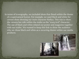 In terms of iconography, we included shots that fitted within the theme
   of a supernatural horror. For example, we used black and white for
   certain shots showing our main character Radiya. This was to show
   the viewers her role within the trailer as the “scary/evil” character.
   The use of black and white related our poster and magazine together
   with our trailer. We wanted to keep this link to show the audience
   why we chose black and white as a recurring theme within our media
   products.
 