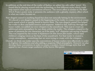 In addition, at the end shot of the trailer of Radiya, we added the edit called ‘invert’. We
   found this by playing around with the technology to find different styles which could
   help match some typical conventions of horror. The invert effect is similar to The Blair
   Witch Project poster style; it presents the audience with a ghostly, mystery effect which
   is what our trailer focuses on.
Non-diegetic sound is anything heard but does not naturally belong In the environment.
  We placed a non-diegetic sound in the beginning of the trailer to create a typical creepy
  eerie sound which is usually found in horror films. The non-diegetic sound this helped
  the trailer to flow and build tension and suspense. Added to this, half way through our
  teaser trailer, we added our own whispers to the soundtrack. This was to create an
  additional eerie atmosphere for our shots within the trailer. The whispers related to the
  sense of paranoia for our characters, as if the main “evil” character was saying it herself.
  This was inspired by the recent A Nightmare On Elm Street film trailer, which used
  children’s singing voices as the base of the soundtrack. For that trailer it created a
  creepy atmosphere – something that we were trying to create with the whispers.
Overall, we think our trailer uses the conventions of horror trailers very effectively in order
  to frighten the audience and also adding a suspense filled atmosphere. However we also
  develop these conventions in order to create a modern, found-footage style that will
  appeal to our chosen target audience of the horror film genre.
 