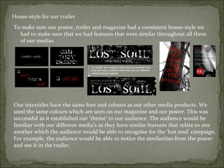 House-style for our trailer
To make sure our poster, trailer and magazine had a consistent house-style we
  had to make sure that we had features that were similar throughout all three
  of our medias.



                                Our poster and magazine both have a consistent font
                                style and colour scheme which help link our different
                                media products together.




Our intertitles have the same font and colours as our other media products. We
used the same colours which are seen on our magazine and our poster. This was
successful as it established our ‘theme’ to our audience. The audience would be
familiar with our different media’s as they have similar features that relate to one
another which the audience would be able to recognise for the ‘lost soul’ campaign.
For example, the audience would be able to notice the similarities from the poster
and see it in the trailer.
 