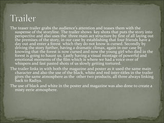 The teaser trailer grabs the audience’s attention and teases them with the
  suspense of the storyline. The trailer shows key shots that puts the story into
  perspective and also uses the three main act structure by first of all laying out
  the premises of the story, in our case by establishing that four friends have a
  day out and enter a forest which they do not know is cursed. Secondly by
  driving the story further, having a dramatic climax, again in our case by
  knowing that the forest is now cursed and now the young girl who died in the
  forest is going to haunt us. Lastly having a visual montage of powerful and
  emotional moments of the film which is where we had a voice over of
  whispers and fast pasted shots of us slowly getting tortured.
The trailer links in with both the magazine and poster as it used the same main
  character and also the use of the black, white and red inter-titles in the trailer
  gives the same atmosphere as the other two products, all three always linking
  back to Radiya.
The use of black and white in the poster and magazine was also done to create a
  misty eerie atmosphere.
 