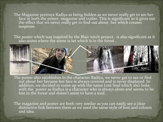 The Magazine portrays Radiya as being hidden as we never really get to see her
  face in both the poster, magazine and trailer. This is significant as it gives out
  the effect that we never really get to find out about her which creates
  suspense.

The poster which was inspired by the Blair witch project, is also significant as it
  also states where the scene is set which is in the forest .




The poster also establishes in the character Radiya, we never get to see or find
  out about her because her face is always covered and is never displayed. In
  addition, we decided to come up with the name Lost Soul which also links
  with the poster as Radiya is a character who is always alone and seems to be
  lost in the forest and doesn’t seem to have a soul.

The magazine and poster are both very similar as you can easily see a clear
  distinctive link between them as we used the same style of font and colours
  and idea.
 