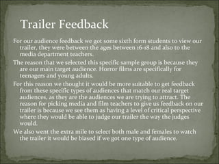 Trailer Feedback
For our audience feedback we got some sixth form students to view our
  trailer, they were between the ages between 16-18 and also to the
  media department teachers.
The reason that we selected this specific sample group is because they
  are our main target audience. Horror films are specifically for
  teenagers and young adults.
For this reason we thought it would be more suitable to get feedback
  from these specific types of audiences that match our real target
  audiences, as they are the audiences we are trying to attract. The
  reason for picking media and film teachers to give us feedback on our
  trailer is because we see them as having a level of critical perspective
  where they would be able to judge our trailer the way the judges
  would.
We also went the extra mile to select both male and females to watch
  the trailer it would be biased if we got one type of audience.
 