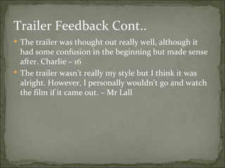 Trailer Feedback Cont..
 The trailer was thought out really well, although it
  had some confusion in the beginning but made sense
  after. Charlie – 16
 The trailer wasn’t really my style but I think it was
  alright. However, I personally wouldn’t go and watch
  the film if it came out. – Mr Lall
 