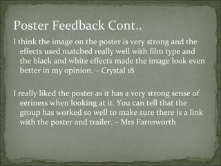 Poster Feedback Cont..
I think the image on the poster is very strong and the
   effects used matched really well with film type and
   the black and white effects made the image look even
   better in my opinion. – Crystal 18

I really liked the poster as it has a very strong sense of
   eeriness when looking at it. You can tell that the
   group has worked so well to make sure there is a link
   with the poster and trailer. – Mrs Farnsworth
 