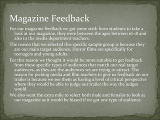 Magazine Feedback
For our magazine feedback we got some sixth form students to take a
  look at our magazine, they were between the ages between 16-18 and
  also to the media department teachers.
The reason that we selected this specific sample group is because they
  are our main target audience. Horror films are specifically for
  teenagers and young adults.
For this reason we thought it would be more suitable to get feedback
  from these specific types of audiences that match our real target
  audiences, as they are the audiences we are trying to attract. The
  reason for picking media and film teachers to give us feedback on our
  trailer is because we see them as having a level of critical perspective
  where they would be able to judge our trailer the way the judges
  would.
We also went the extra mile to select both male and females to look at
  our magazine as it would be biased if we got one type of audience.
 