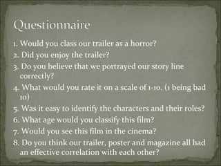 1. Would you class our trailer as a horror?
2. Did you enjoy the trailer?
3. Do you believe that we portrayed our story line
   correctly?
4. What would you rate it on a scale of 1-10. (1 being bad
   10)
5. Was it easy to identify the characters and their roles?
6. What age would you classify this film?
7. Would you see this film in the cinema?
8. Do you think our trailer, poster and magazine all had
   an effective correlation with each other?
 