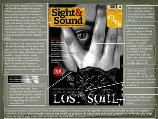 We have challenged the typical Sight
and Sound conventions by using a                                                                                     This indicates that it is a
different masthead in comparison to                                                                                  new issue that will be
the typical conventional mastheads                                                                                   coming out soon, visible
used on other magazine covers. This                                                                                  by the barcode and date
masthead shows modernity within the                                                                                  shown.
‘Sight and Sound’ front covers. We
went for one of the modern front cover
labels as it matches with our poster.                                                                               We used a black and
The colour we used was mainly red and                                                                               white image as it stands
black allowing the label to stand out                                                                               out more as it has more
more.                                                                                                               of a horror concept in
                                                                                                                    comparison to bright
For this part of the magazine, we used                                                                              colours. The actor
our own knowledge of the horror film                                                                                connotes mystery which
genre, to our advantage. Kim Newman                                                                                 is presented through the
is a man that Sight and Sound readers                                                                               eye where we have
would recognise. Using typical                                                                                      incorporated a ghostly
language for this magazine cover                                                                                    figure into Radiya’s eyes.
relates to forms and conventions of                                                                                 We got this from the
Sight and Sound. Kim Newman,                                                                                        Twilight saga novel.
accomplished writer of the horror
genre would write for a magazine like
                                                                                                                    Media text usually
this.
                                                                                                                    mentions the main
                                                                                                                    characters in the film. We
                                                                                                                    decided to make it relate to
                                                                                                                    the type of genre our trailer
     A close up was used as the main                                                                                would fit in.
    image for our cover. This is
    dominate on any other cover of
    Sight and Sound; this is common
    depending on the type of film                                                                                   Main title which usually
    and the image that is more                                                                                      has a tag line on some
    suitable for it.                                                                                                covers.


 Our group wanted a modern layout with a typical magazine convention, as we thought this would be best in order to make our magazine
 cover look realistic. When doing this we made sure we did not go against the typical ‘sight and sound’ convention as we felt that this image
 suited the typical ‘sight and sound’ convention that is more likely to be seen.
 