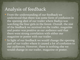 Analysis of feedback
 From the understanding of our feedback we
  understood that there was some form of confusion in
  the opening shot of our trailer where Radiya was
  watching the four girls in the forest. Overall, the rest
  of the feedback we received on the trailer, magazine
  and poster was positive as our audience said that
  there were strong correlation with either our
  magazine or poster with our trailer.
 In light of our feedback we would change the opening
  part of our trailer where it caused a lot of confusion to
  our audiences. However, there is nothing else we
  would change in our trailer, magazine or poster.
 