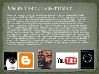 Before we began to create our ideas for our final piece we had to research into the
    horror genre and look at different trailers and posters. When beginning our research
    we viewed the school’s blog (www.warrencomprehensivemedia.blogspot.com) and
    looked at previous work to give us ideas and to make sure we knew what to do and
    what not to do. We mainly used the internet to research different horror trailers
    through Google and YouTube. On YouTube we were able to pause and write notes to
    what was conventional of a typical horror teaser trailer. It was easier for us to Google
    search for poster ideas. We found different ideas of many ‘teen’ style horrors which
    helped us decide on our final poster. Although, whilst researching we had to make sure
    we noted down typical conventions of a trailer so don’t end up making an opening. We
    noticed that the full theatrical trailers and teaser trailers were different to each other so
    we concluded on how to layout our trailer and mark it out to make sure it looked like a
    teaser trailer. Researching posters and magazine covers on the internet and through
    browsing magazines enabled us to see a different variety of styles which would help us
    create our own idea for both media’s.

.
 