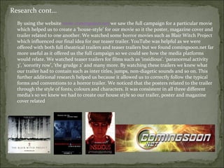 Research cont…
  By using the website www.comingsoon.net we saw the full campaign for a particular movie
  which helped us to create a ‘house-style’ for our movie so it the poster, magazine cover and
  trailer related to one another. We watched some horror movies such as Blair Witch Project
  which influenced our final idea for our teaser trailer. YouTube was helpful as we were
  offered with both full theatrical trailers and teaser trailers but we found comingsoon.net far
  more useful as it offered us the full campaign so we could see how the media platforms
  would relate. We watched teaser trailers for films such as ‘insidious’. ‘paranormal activity
  3’, ‘sorority row’, ‘the grudge 2’ and many more. By watching these trailers we knew what
  our trailer had to contain such as inter titles, jumps, non-diagetic sounds and so on. This
  further additional research helped us because it allowed us to correctly follow the typical
  forms and conventions to a horror trailer. We noticed that the posters related to the trailer
  through the style of fonts, colours and characters. It was consistent in all three different
  media’s so we knew we had to create our house style so our trailer, poster and magazine
  cover related
 