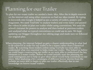 To plan for our teaser trailer we needed a basic idea. After the in depth research
  on the internet and using other resources we had our idea created. By typing
  in keywords into Google it helped us see a variety of trailers, posters and
  magazines. We used ‘YouTube’ to analyse trailers and write notes and paused
  the videos in order to plan our trailer whilst using conventions. We used the
  school’s intranet for posters to analyse and then looked at previous trailers
  and analysed what we typical conventions we could use in ours. We kept
  updating our blogger throughout our editing stage and made sure we followed
  our original plan.

When planning, the internet helped us gain a clearer understanding in what had
 to be achieved in order for our trailer to be a teaser rather than a theatrical
 trailer. By watching these trailers online using YouTube we were able to
 understand what was essential to help create our trailer. This helped us before
 we could begin constructing our trailer as we were able to understand the key
 elements to a teaser trailer. Before we could initially start the planning we
 used comingsoon.net to help us give ideas which would help contribute to our
 piece. After analysing a few campaigns of different horror movies from the
 website we were able to begin to plan our trailer effectively due to our
 knowledge on horror teaser trailers.
 