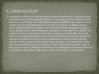 To construct our trailer we used the software Adobe Premiere 6.5 to edit and create
  our teaser trailer. When using the software it was fairly easy as we had previously
  used it in our A/S task. We noticed that it was more difficult than expected as we
  couldn’t put our shots into sequence and had to put them in different places
  which helped create the ‘suspense’ and make the audience intrigued enough to
  watch the full movie. When editing we noticed that some shots were difficult and
  couldn’t be used as the sound wasn’t clear enough as we faced difficulties with
  wind. It was mostly during the voice over section where we fixed the problem by
  placing a soundtrack over the top and quietening the main sound by playing
  around with the volume levels. Another issue was that we un-bonded the video
  from the sound because we used different shots with sound from other clips. At
  first this was wasn’t a problem but further in the editing stage it became difficult if
  we needed to insert more clips and move the current ones on the timeline.
 