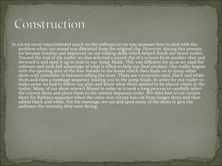 In a/s we never experimented much on the software so we was unaware how to deal with the
    problem when our sound was distorted from the original clip. However, during this process
    we became familiar and improved on our editing skills which helped finish our teaser trailer.
    Toward the end of the trailer we also selected a sound clip of a scream from another shot and
    reversed it and sped it up to lead to our ‘jump’ finale. This was different for us as we used the
    software and took full advantage of what it offers to help our final product. Our trailer begins
    with the opening shot of the four friends in the forest which then leads on to many other
    shots with intertitles in between telling the story. There are voiceovers used, black and white
    shots and then a montage sequence leading you to the jump finale. In order for our trailer to
    make sense we had to follow our plan and know what shots needed to be placed where in the
    trailer. Many of our shots weren’t filmed in order so it took a long process to carefully select
    the correct shots and place them in the correct sequence order. We then had to cut certain
    shots for Radiya’s sequence when the voice over occurs was cut from longer shots and then
    edited black and white. For the montage, we cut and sped many of the shots to give the
    audience the intensity they were facing.
 