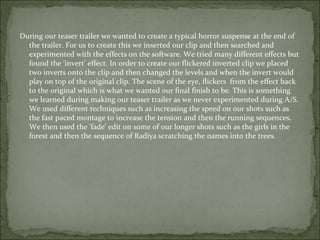 During our teaser trailer we wanted to create a typical horror suspense at the end of
  the trailer. For us to create this we inserted our clip and then searched and
  experimented with the effects on the software. We tried many different effects but
  found the ‘invert’ effect. In order to create our flickered inverted clip we placed
  two inverts onto the clip and then changed the levels and when the invert would
  play on top of the original clip. The scene of the eye, flickers from the effect back
  to the original which is what we wanted our final finish to be. This is something
  we learned during making our teaser trailer as we never experimented during A/S.
  We used different techniques such as increasing the speed on our shots such as
  the fast paced montage to increase the tension and then the running sequences.
  We then used the ‘fade’ edit on some of our longer shots such as the girls in the
  forest and then the sequence of Radiya scratching the names into the trees.
 