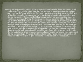 During our sequence of Radiya scratching the names into the forest we used a black
  and white effect on the shots. We did this because it was consistent throughout
  our other media’s that whenever the main character was visible she was black and
  white. For example, the magazine cover she is in the black and white effect just
  like on the poster. During the build up in our trailer, we used multiple shots to
  create our montage. During the montage we placed our inter-titles which helped
  explain the story better. For the montage we selected clips that were significant to
  use and un-bonded the video from the sound then deleted the sound that wasn’t
  needed. After placing specific shots of all the characters ‘attacks’ for the montage
  we tidied it up and sped some clips up to help create the finish. For the sound to
  match we repeated the section of whispers and chanting we recorded. Although
  there is wind which was originally a problem we fixed it by lowering the levels in
  the correct places. After we added echo and reverb onto our sound that was placed
  during our montage. We used this to add more of a typical horror convention of
  whispers into our trailer to give the sound the final finish to the section.
 