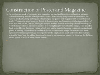 In the production work of our poster and magazine, we used 2 different types of editing software;
    Adobe Photoshop and the editing website ‘Picnik’. Both editing programmes allowed us to use
    various kinds of editing techniques, which helped our poster and magazine link to our theme of
    trailer. To take the set of images, a digital SLR camera was used to capture the best possibilities of
    what was seen on set. Certain editing techniques worked better when using Adobe Photoshop, as
    we felt it allowed us to have more control over the lighting levels within the images. This linked us
    back to the Horror theme our trailer, which gave us the ideas in changing certain elements of each
    photo. Choosing Photoshop was the best software to use for our images because we had more
    options when making the image look ‘spooky’ in the emphasis on black and white. For example,
    using the ‘burn’ tool for adding depth and texture in our magazine image – or boosting the lighting
    of our poster to make it seem almost abstract.

 