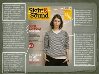 This modern sight and
 sound cover we can see that
 a simple modern layout has
 been used. This is visible in    We wanted our cover
 the title, font, date and        to be simple but not
 barcode compared to the          too plain we used this
 normal covers we are             as an example as it is
 familiar with.                   very simple. This cover
                                  is a conventional ‘sight
                                  and sound’ due to its
Looking at the colour of the      simplicity.
cover in general we can see
that they are clear to see. We
used similar colours to this
cover and also added the grey
colour in our text the reason
                                  The main difference with
for not wanting to use the
                                  our magazine and this
colour red as much is because
                                  magazine is our image
we felt as a group that it will
                                  being a close up and this
stand out more than our
                                  one being a mid shot of
image. We replaced the colour
                                  someone. The reason for
red with grey so that it would
                                  us wanting to use a close
stay within the colour scheme.
                                  up is because it relates to
                                  our trailer when we get a
                                  close up of Radiya who is
 It is very rare for ‘Sight and   haunting the other
 sound’ to use pugs or            characters. We used the
 banners on the front cover       long shot in our poster
 of their magazine, but on        where she is posing in
 this cover are shown one         the woods where
 that is being used. The          everything takes place.
 reason for us adding a pug
 on our cover is due to it
 making our cover stand
 more.
 