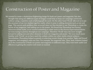 We wanted to create a mysterious/frightening image for both our poster and magazine, but also
  thought that using two different types of images would help us keep our campaign connected,
  without using a repetitive style of photograph for each. On the other hand ‘Picnik’ allowed us to put
  the structure of our two medias together easily, when it came to adding elements such as text and
  pugs. This was an early problem that occurred, since we first decided to use Photoshop to create the
  layout of our magazine, and adding text to the poster. We found that Photoshop had limited
  resources of font styles, as we wanted something to relate more to the Horror/supernatural theme
  we were trying to portray throughout our campaign. Therefore ‘Picnik’ was a lot more straight
  forward in adding text and other elements to both our magazine and poster. We were much more
  familiar with ‘Picnik’, as we have used this website within our other media related subjects.
  Nevertheless, Photoshop helped us greatly in selecting certain things from another ‘Sight and Sound’
  magazine, and merging it onto our own. For example, the magazine title. Thus, both websites helped
  us in the construction of both our poster and magazine in different ways. They were both useful and
  effective in getting the creative end result we wanted.
 