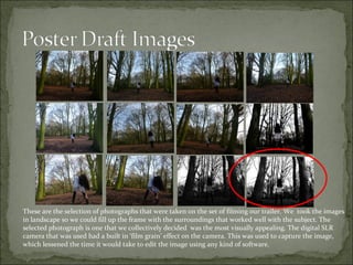 These are the selection of photographs that were taken on the set of filming our trailer. We took the images
in landscape so we could fill up the frame with the surroundings that worked well with the subject. The
selected photograph is one that we collectively decided was the most visually appealing. The digital SLR
camera that was used had a built in ‘film grain’ effect on the camera. This was used to capture the image,
which lessened the time it would take to edit the image using any kind of software.
 