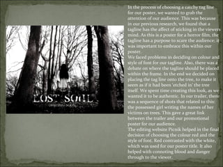 In the process of choosing a catchy tag line
for our poster, we wanted to grab the
attention of our audience. This was because
in our previous research, we found that a
tagline has the affect of sticking in the viewers
mind. As this is a poster for a horror film, the
tagline has a purpose to scare the audience; it
was important to embrace this within our
poster.
We faced problems in deciding on colour and
style of font for our tagline. Also, there was a
debate on where the tagline should be placed
within the frame. In the end we decided on
placing the tag line onto the tree, to make it
seem as if it had been ‘etched in’ the tree
itself. We spent time creating this look, as we
wanted it to be authentic. In our trailer, there
was a sequence of shots that related to this:
the possessed girl writing the names of her
victims on trees. This gave a great link
between the trailer and our promotional
poster for our audience.
The editing website Picnik helped in the final
decision of choosing the colour red and the
style of font. Red contrasted with the white,
which was used for our poster title. It also
helped with connoting blood and danger
through to the viewer.
 
