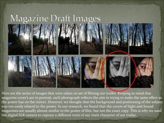 Here are the series of images that were taken on set of filming our trailer. Keeping in mind that
magazine cover’s are in portrait, each photograph reflects the aim in trying to make the same effect as
the poster has on the viewer. However, we thought that the background and positioning of the subject
was too easily related to the poster. In our research, we found that the covers of Sight and Sound
magazines are usually almost similar to the poster of film, but not the exact copy. This is why we used
the digital SLR camera to capture a different twist of our main character of our trailer.
 