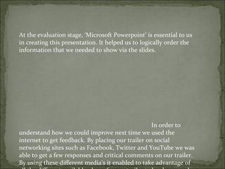 At the evaluation stage, ‘Microsoft Powerpoint’ is essential to us
in creating this presentation. It helped us to logically order the
information that we needed to show via the slides.




                                                   In order to
understand how we could improve next time we used the
internet to get feedback. By placing our trailer on social
networking sites such as Facebook, Twitter and YouTube we was
able to get a few responses and critical comments on our trailer.
By using these different media’s it enabled to take advantage of
 