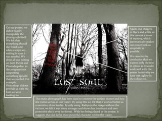 On our poster, we                                                                                        Again, our image is
didn’t heavily                                                                                           in black and white as
manipulate the                                                                                           this creates a sense
photograph itself.                                                                                       of mystery, which
We felt that                                                                                             automatically makes
everything should                                                                                        our poster look as
stay black and                                                                                           simplistic as
white except any                                                                                         possible.
writing in case it
was needed. We                                                                                           We came to the
done all our editing                                                                                     conclusion that we
on both Picnik and                                                                                       wanted only the text
Photoshop due, to                                                                                        in colour as it would
the programs not                                                                                         work well with the
supporting                                                                                               poster hence why we
something specific                                                                                       have our tagline in
that we needed. For                                                                                      the colour red.
example,
Photoshop did not
provide us with the
font we were
looking for.
                       This main photograph has been used to connote the subject matter and how
                       she comes across in our trailer. By using this we felt that it worked better as
                       a narrative of our trailer. By only using Radiya in the image without the
                       victims, we felt it was more stronger and shows her dominate and over
                       protective she is over her forest. With her being placed in the centre, it
                       suggests that she is the most powerful character within the trailer.
 