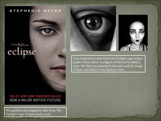 Our inspiration came from the twilight saga eclipse
                                        poster where there is a figure of Edward in Bella’s
                                        eyes. We then incorporated this and used an image
                                        of Jade and faded it into Radiya’s eyes.




We grabbed our magazine idea from The
Twilight Saga: Eclipse book cover.
 