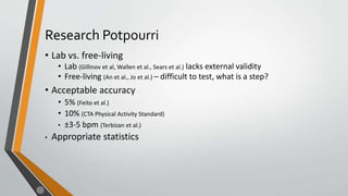 Research Potpourri
• Lab vs. free-living
• Lab (Gillinov et al, Wallen et al., Sears et al.) lacks external validity
• Free-living (An et al., Jo et al.) – difficult to test, what is a step?
• Acceptable accuracy
• 5% (Feito et al.)
• 10% (CTA Physical Activity Standard)
• ±3-5 bpm (Terbizan et al.)
• Appropriate statistics
 